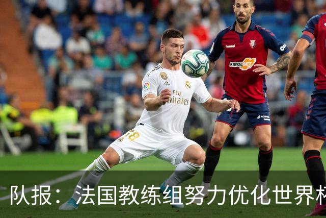 队报：法国教练组努力优化世界杯行程，曾与FIFA进行艰苦磋商